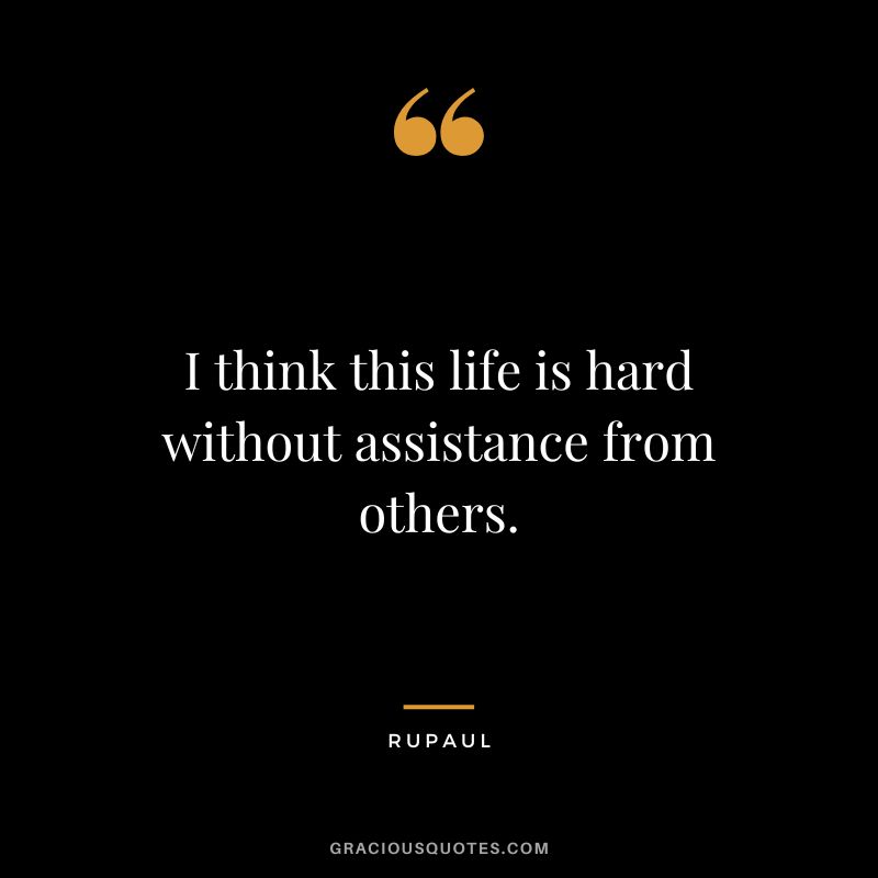 I think this life is hard without assistance from others.