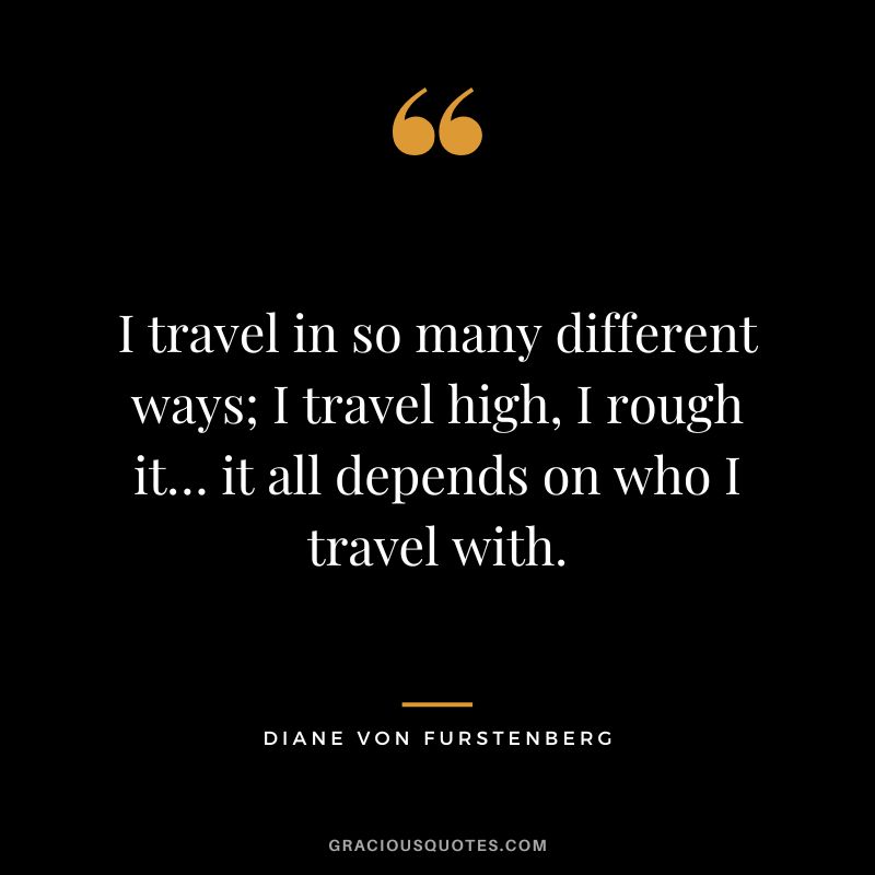 I travel in so many different ways; I travel high, I rough it… it all depends on who I travel with.