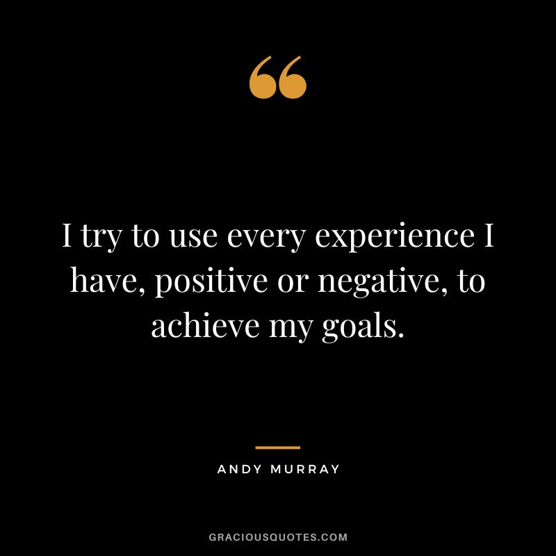 I try to use every experience I have, positive or negative, to achieve my goals.