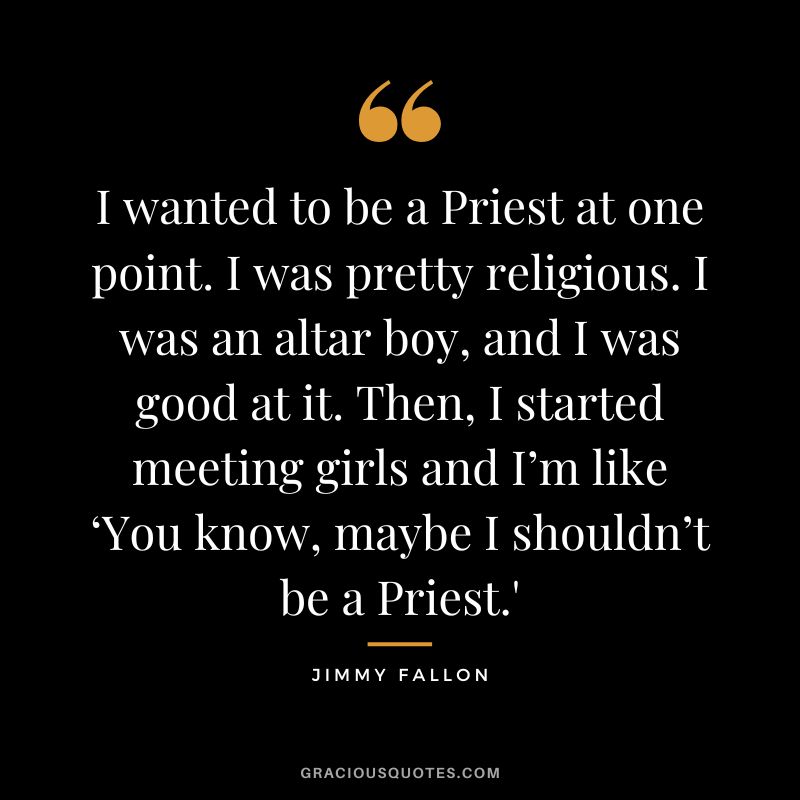 I wanted to be a Priest at one point. I was pretty religious. I was an altar boy, and I was good at it. Then, I started meeting girls and I’m like ‘You know, maybe I shouldn’t be a Priest.'