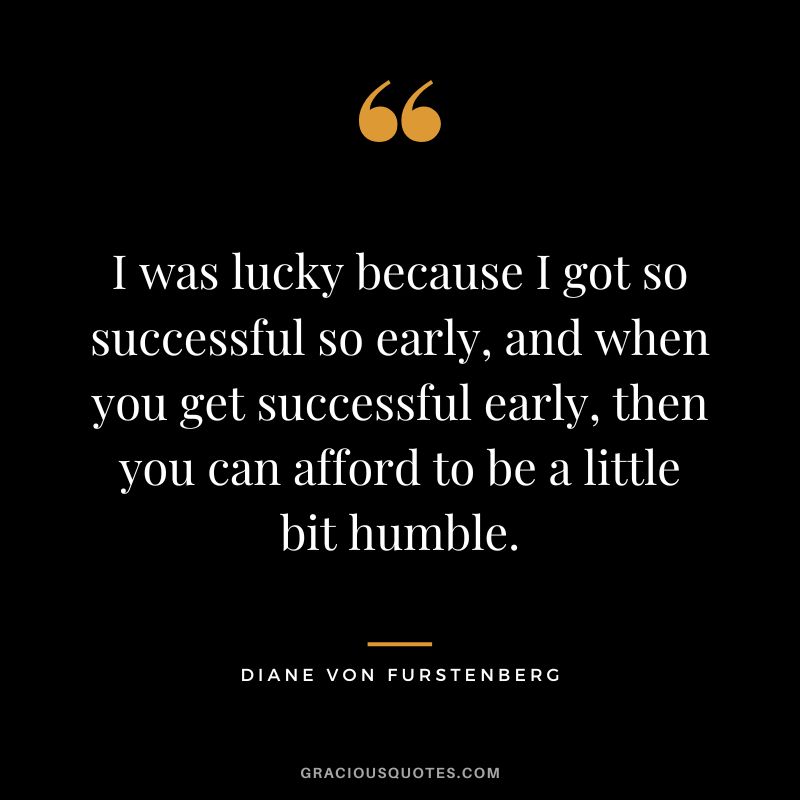 I was lucky because I got so successful so early, and when you get successful early, then you can afford to be a little bit humble.