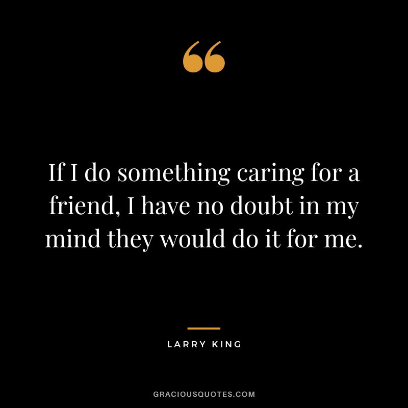 If I do something caring for a friend, I have no doubt in my mind they would do it for me.