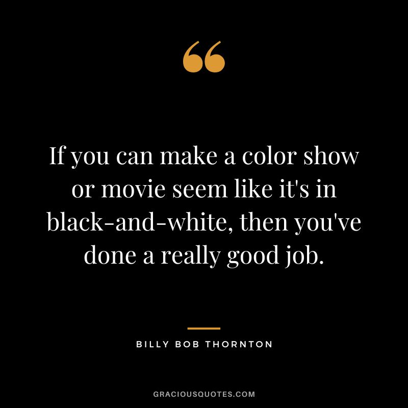 If you can make a color show or movie seem like it's in black-and-white, then you've done a really good job.