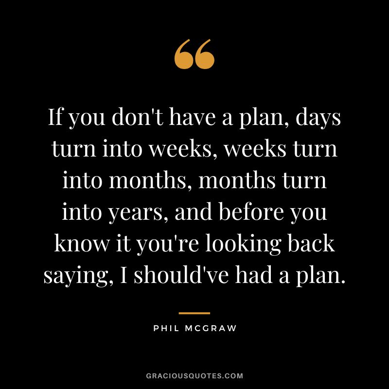If you don't have a plan, days turn into weeks, weeks turn into months, months turn into years, and before you know it you're looking back saying, I should've had a plan.