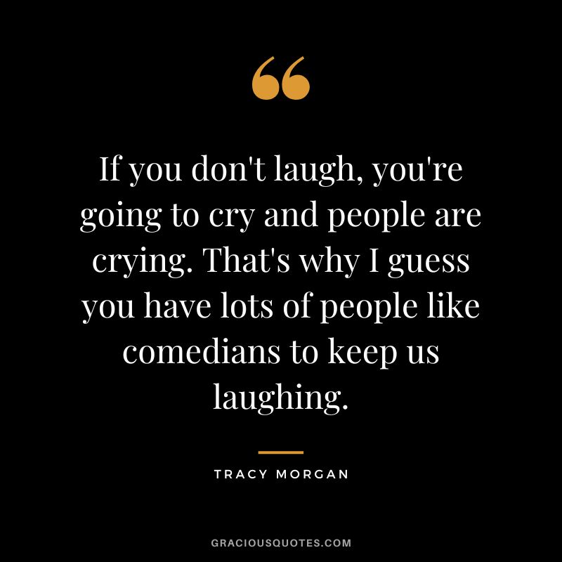 If you don't laugh, you're going to cry and people are crying. That's why I guess you have lots of people like comedians to keep us laughing.