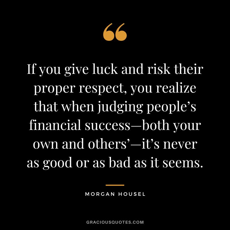 If you give luck and risk their proper respect, you realize that when judging people’s financial success—both your own and others’—it’s never as good or as bad as it seems.