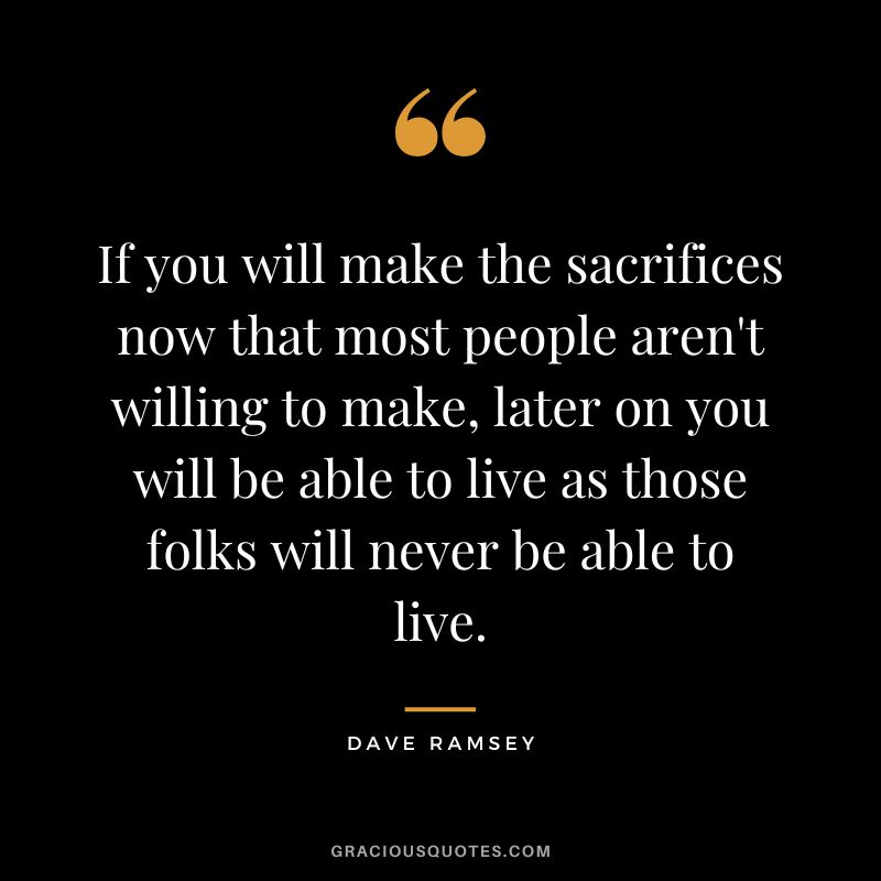 If you will make the sacrifices now that most people aren't willing to make, later on you will be able to live as those folks will never be able to live. - Dave Ramsey