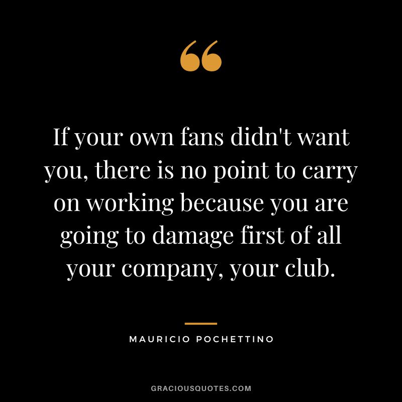 If your own fans didn't want you, there is no point to carry on working because you are going to damage first of all your company, your club.