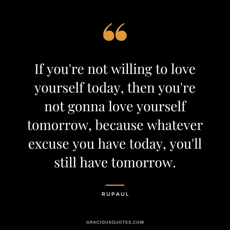 If you're not willing to love yourself today, then you're not gonna love yourself tomorrow, because whatever excuse you have today, you'll still have tomorrow.