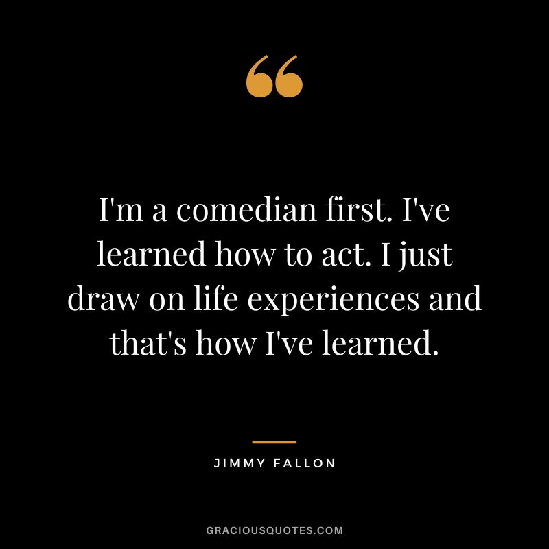 I'm a comedian first. I've learned how to act. I just draw on life experiences and that's how I've learned.