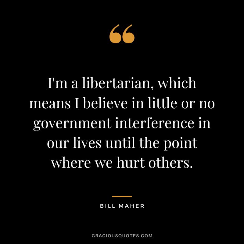 I'm a libertarian, which means I believe in little or no government interference in our lives until the point where we hurt others.