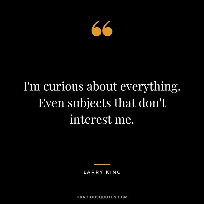 I'm curious about everything. Even subjects that don't interest me.