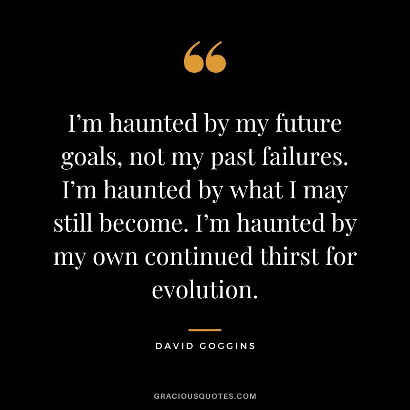 I’m haunted by my future goals, not my past failures. I’m haunted by what I may still become. I’m haunted by my own continued thirst for evolution.