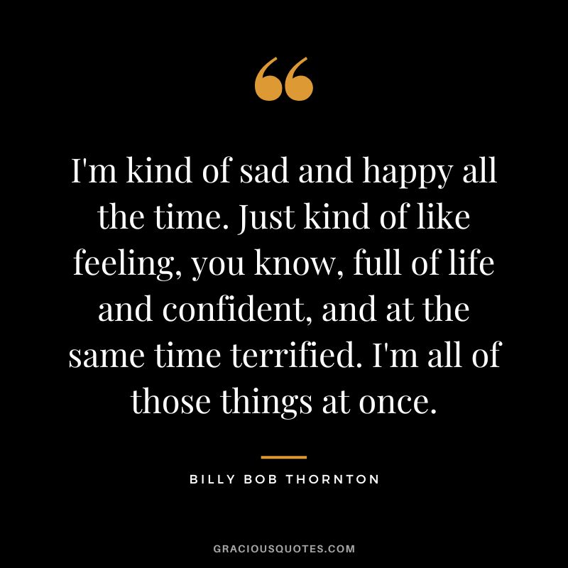 I'm kind of sad and happy all the time. Just kind of like feeling, you know, full of life and confident, and at the same time terrified. I'm all of those things at once.