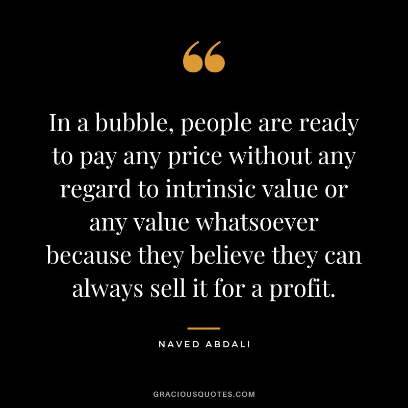 In a bubble, people are ready to pay any price without any regard to intrinsic value or any value whatsoever because they believe they can always sell it for a profit.