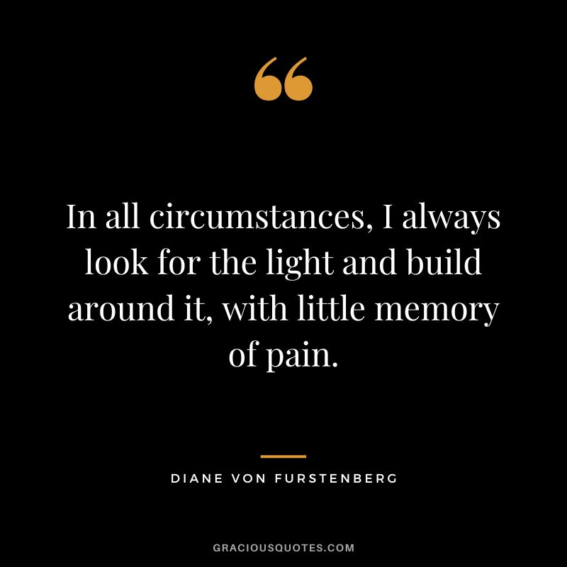 In all circumstances, I always look for the light and build around it, with little memory of pain.