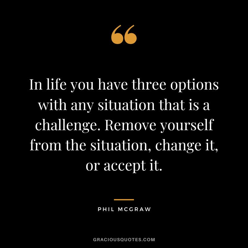 In life you have three options with any situation that is a challenge. Remove yourself from the situation, change it, or accept it.