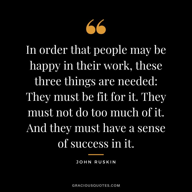 In order that people may be happy in their work, these three things are needed They must be fit for it. They must not do too much of it. And they must have a sense of success in it.
