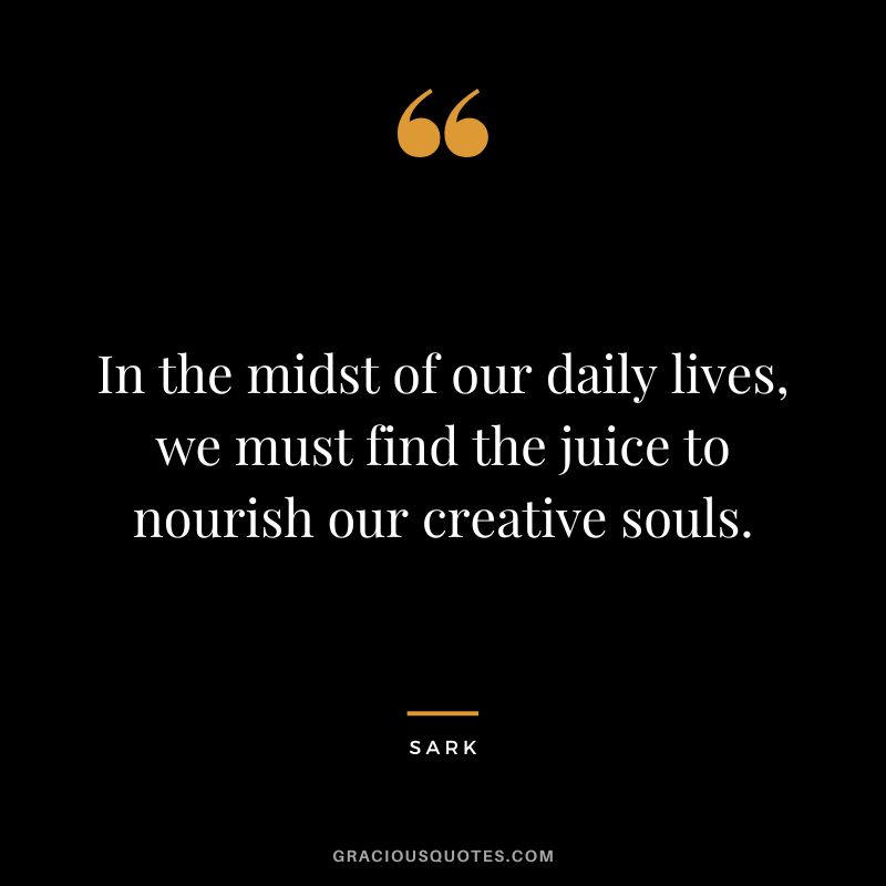 In the midst of our daily lives, we must find the juice to nourish our creative souls. - Sark