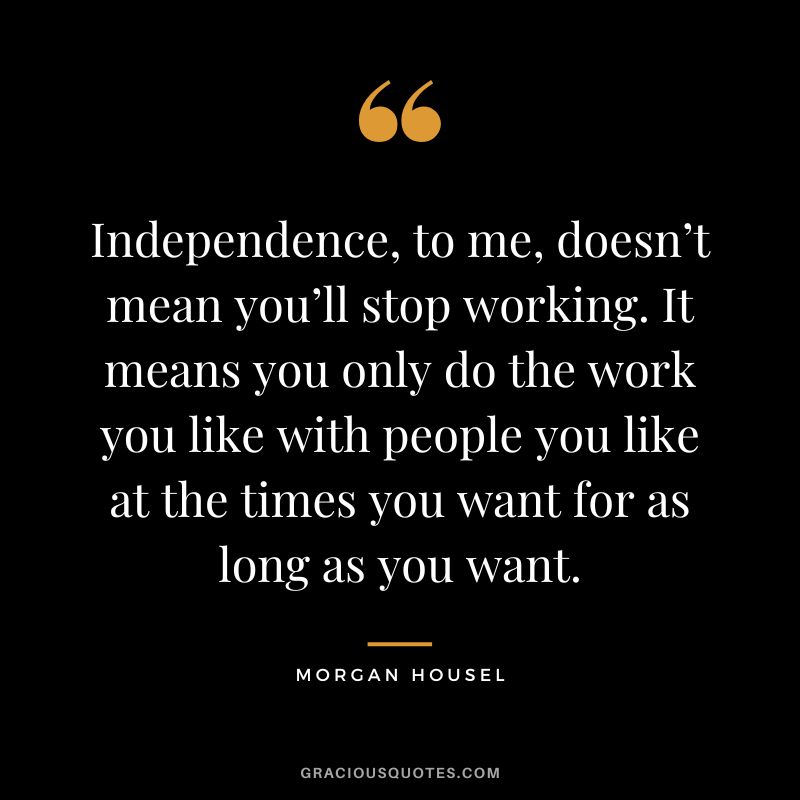 Independence, to me, doesn’t mean you’ll stop working. It means you only do the work you like with people you like at the times you want for as long as you want.