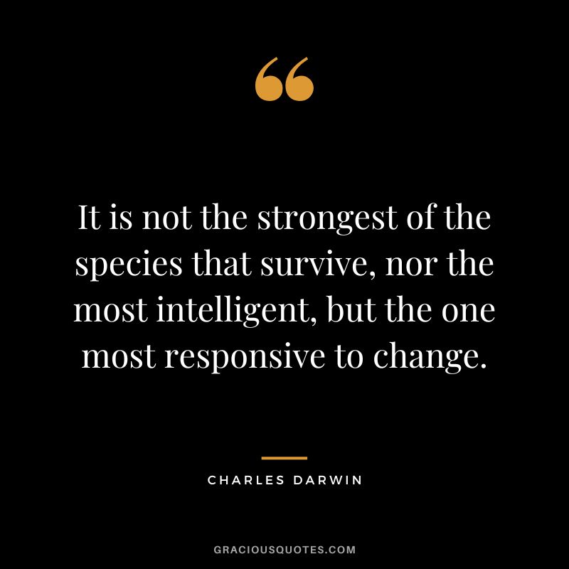 It is not the strongest of the species that survive, nor the most intelligent, but the one most responsive to change. – Charles Darwin