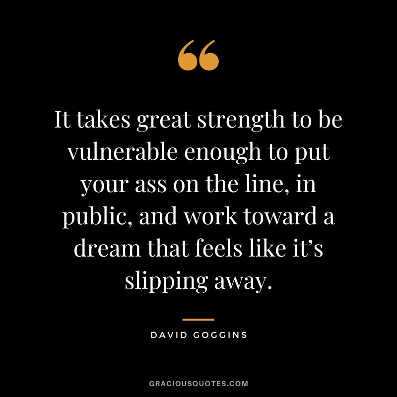 It takes great strength to be vulnerable enough to put your ass on the line, in public, and work toward a dream that feels like it’s slipping away.