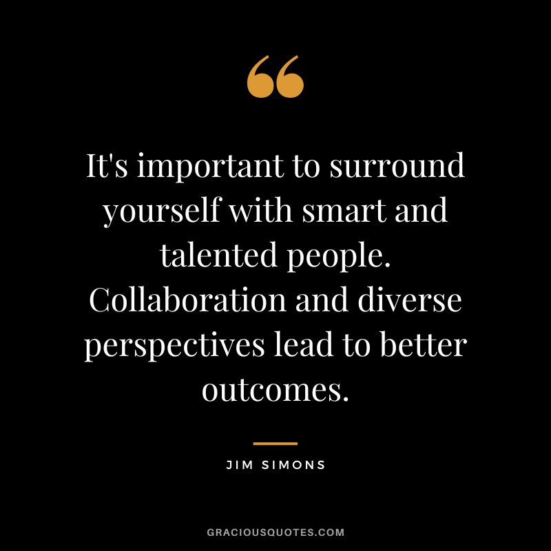 It's important to surround yourself with smart and talented people. Collaboration and diverse perspectives lead to better outcomes.