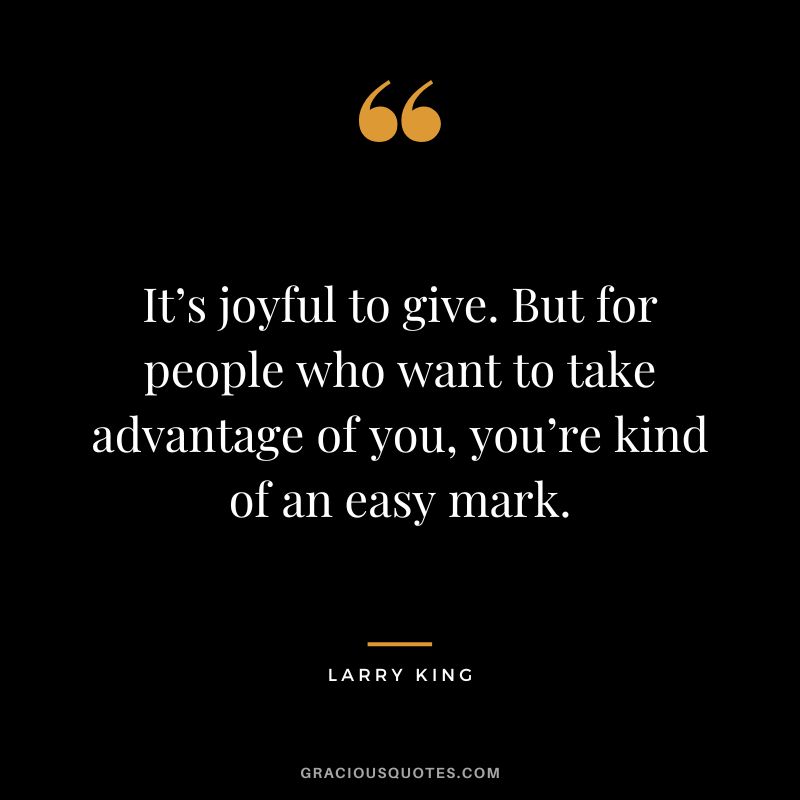 It’s joyful to give. But for people who want to take advantage of you, you’re kind of an easy mark.