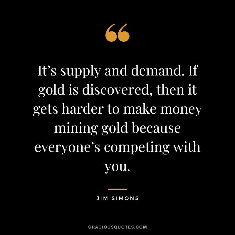It’s supply and demand. If gold is discovered, then it gets harder to make money mining gold because everyone’s competing with you.