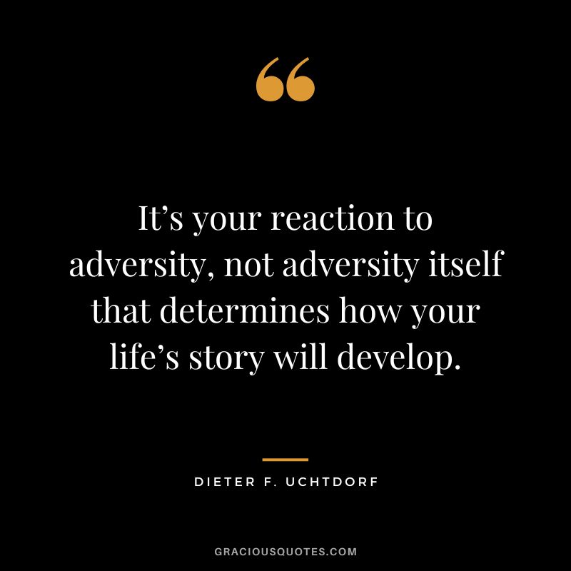 It’s your reaction to adversity, not adversity itself that determines how your life’s story will develop. ― Dieter F. Uchtdorf