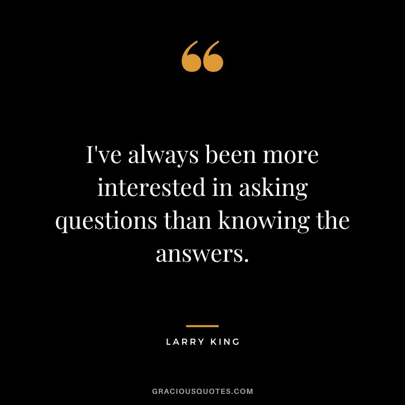 I've always been more interested in asking questions than knowing the answers.