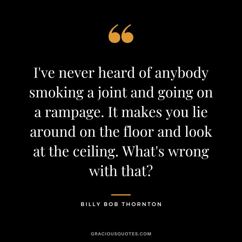 I've never heard of anybody smoking a joint and going on a rampage. It makes you lie around on the floor and look at the ceiling. What's wrong with that