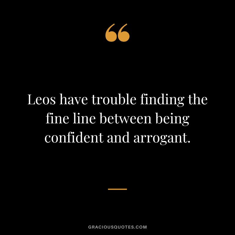 Leos have trouble finding the fine line between being confident and arrogant.