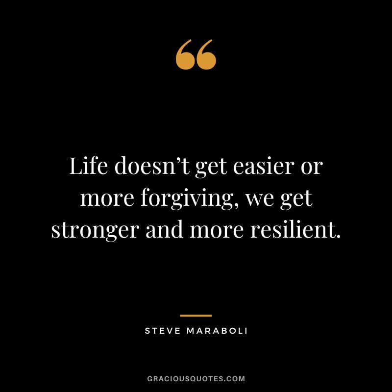Life doesn’t get easier or more forgiving, we get stronger and more resilient. ― Steve Maraboli