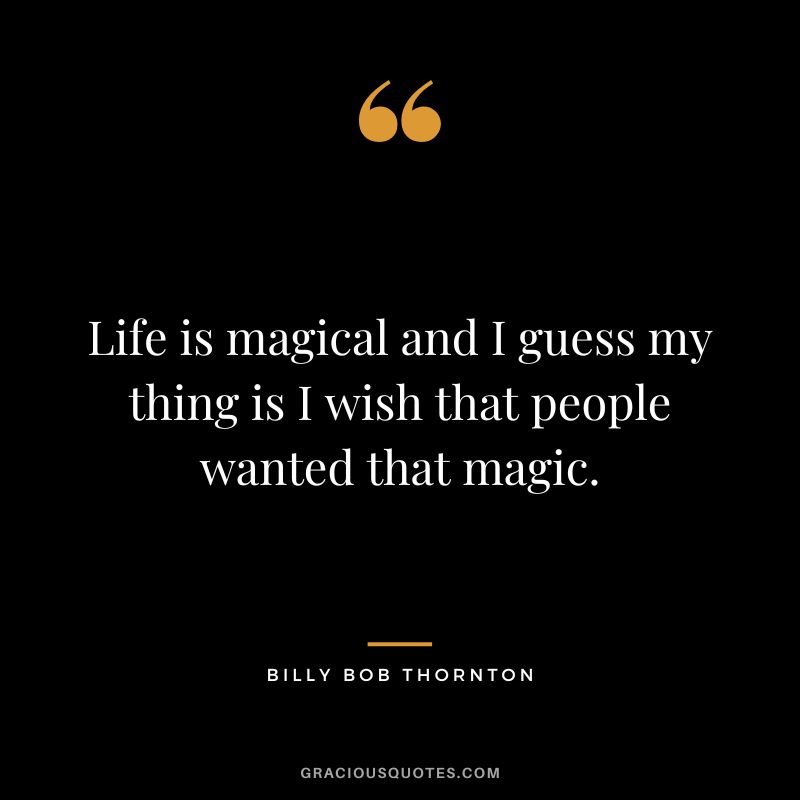 Life is magical and I guess my thing is I wish that people wanted that magic.