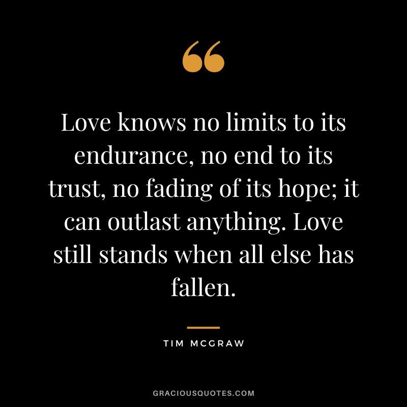 Love knows no limits to its endurance, no end to its trust, no fading of its hope; it can outlast anything. Love still stands when all else has fallen.