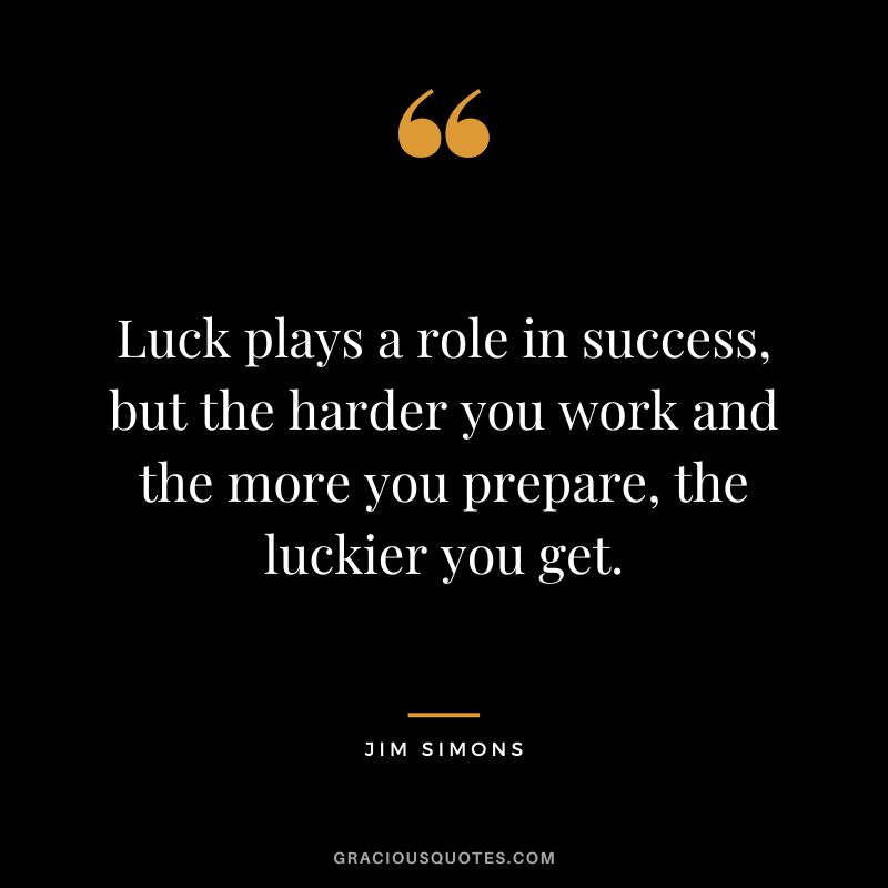 Luck plays a role in success, but the harder you work and the more you prepare, the luckier you get.