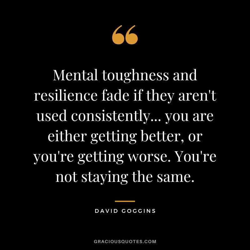 Mental toughness and resilience fade if they aren't used consistently... you are either getting better, or you're getting worse. You're not staying the same.
