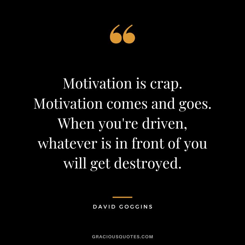 Motivation is crap. Motivation comes and goes. When you're driven, whatever is in front of you will get destroyed.