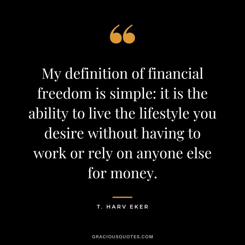 My definition of financial freedom is simple it is the ability to live the lifestyle you desire without having to work or rely on anyone else for money. – T. Harv Eker