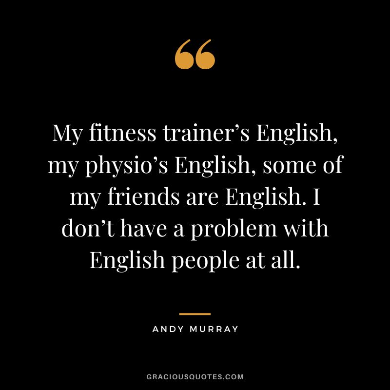 My fitness trainer’s English, my physio’s English, some of my friends are English. I don’t have a problem with English people at all.