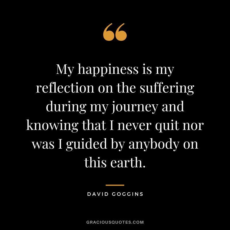 My happiness is my reflection on the suffering during my journey and knowing that I never quit nor was I guided by anybody on this earth.