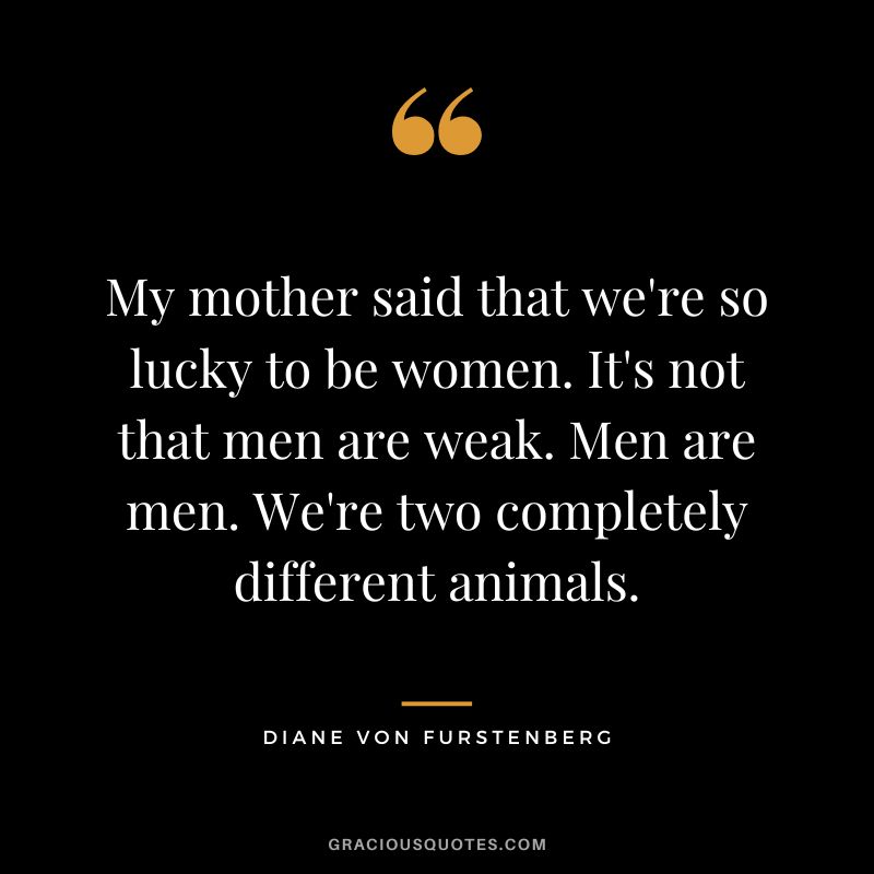 My mother said that we're so lucky to be women. It's not that men are weak. Men are men. We're two completely different animals.