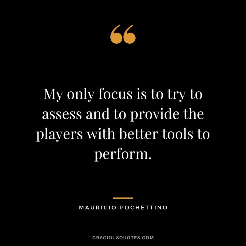 My only focus is to try to assess and to provide the players with better tools to perform.