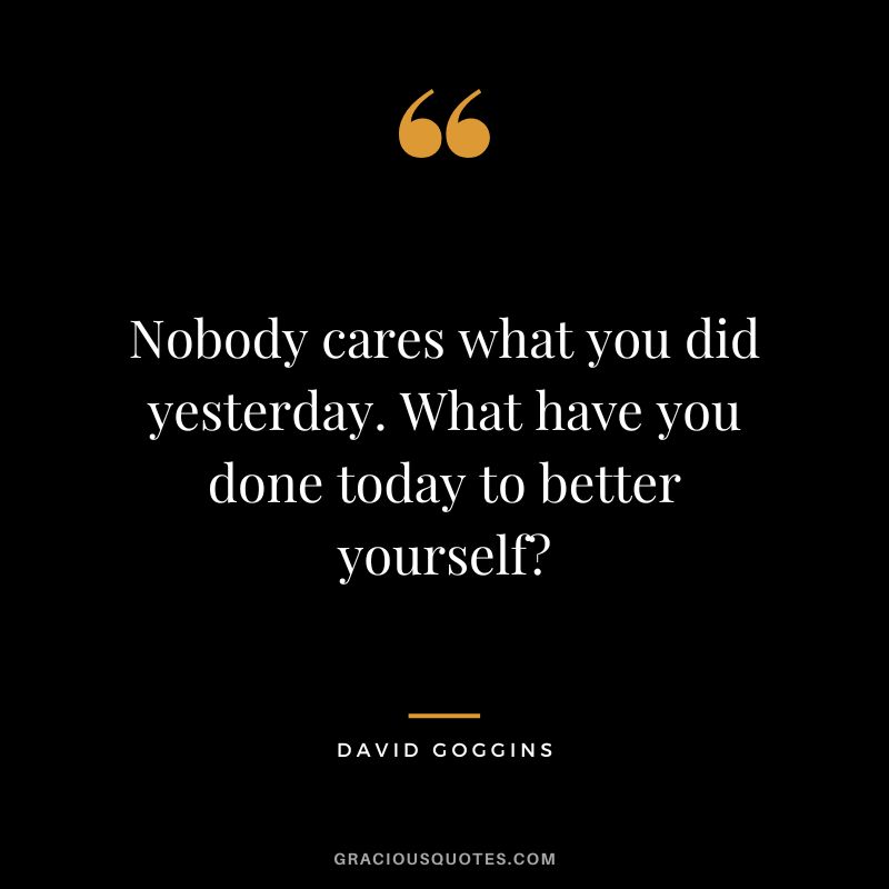 Nobody cares what you did yesterday. What have you done today to better yourself