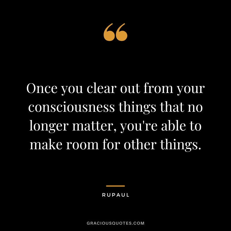 Once you clear out from your consciousness things that no longer matter, you're able to make room for other things.