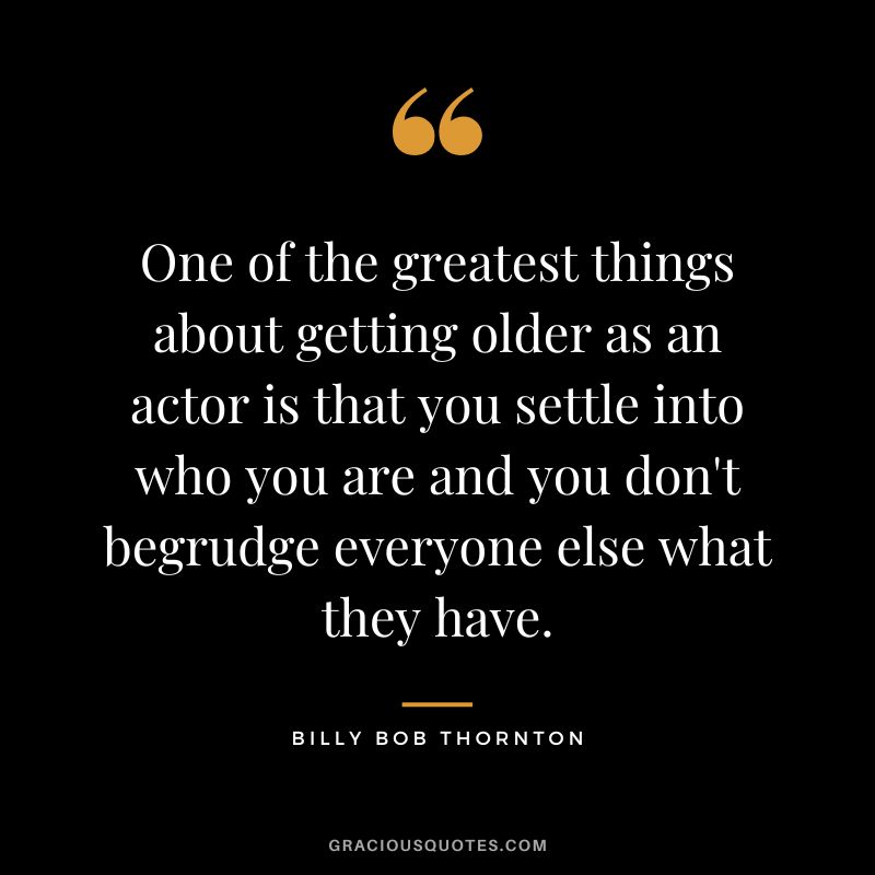 One of the greatest things about getting older as an actor is that you settle into who you are and you don't begrudge everyone else what they have.