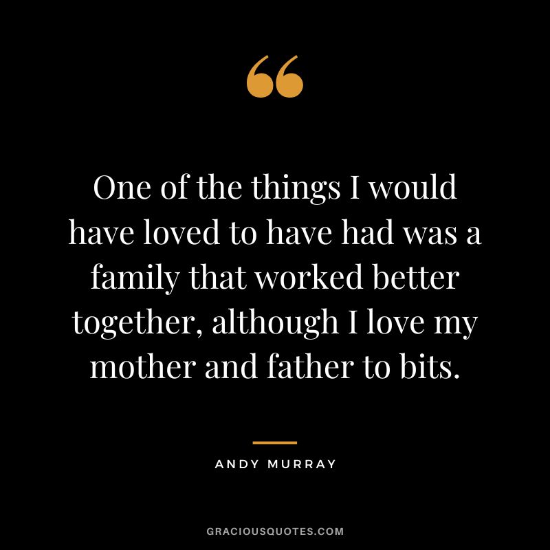 One of the things I would have loved to have had was a family that worked better together, although I love my mother and father to bits.