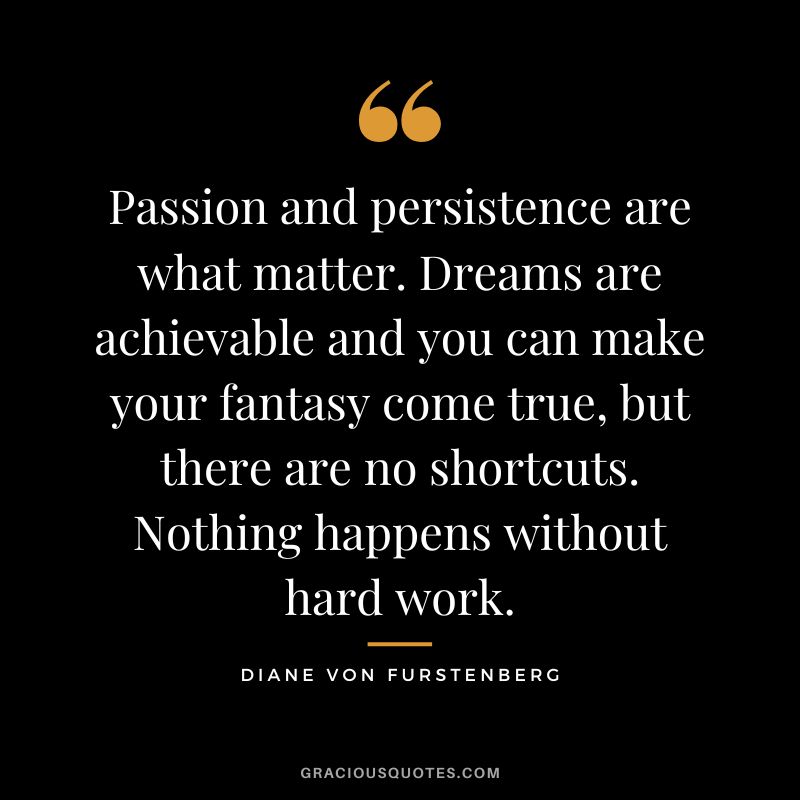 Passion and persistence are what matter. Dreams are achievable and you can make your fantasy come true, but there are no shortcuts. Nothing happens without hard work.