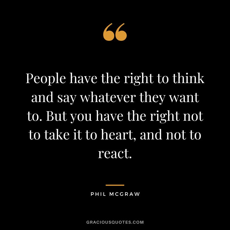 People have the right to think and say whatever they want to. But you have the right not to take it to heart, and not to react.